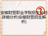 安徽财贸职业学院招生计划详细分析(安徽财贸招生解析)