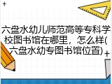 六盘水幼儿师范高等专科学校图书馆在哪里，怎么样(六盘水幼专图书馆位置)