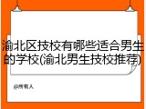 渝北区技校有哪些适合男生的学校(渝北男生技校推荐)
