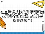 在宜昌读技校的升学班和就业班哪个好(宜昌技校升学就业选哪个)