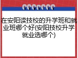在安阳读技校的升学班和就业班哪个好(安阳技校升学就业选哪个)