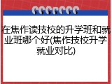 在焦作读技校的升学班和就业班哪个好(焦作技校升学就业对比)