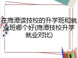 在鹰潭读技校的升学班和就业班哪个好(鹰潭技校升学就业对比)