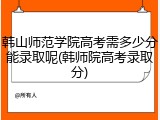 韩山师范学院高考需多少分能录取呢(韩师院高考录取分)