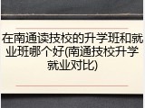 在南通读技校的升学班和就业班哪个好(南通技校升学就业对比)