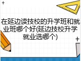 在延边读技校的升学班和就业班哪个好(延边技校升学就业选哪个)