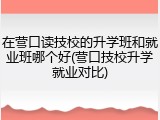 在营口读技校的升学班和就业班哪个好(营口技校升学就业对比)