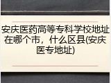 安庆医药高等专科学校地址在哪个市，什么区县(安庆医专地址)