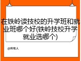 在铁岭读技校的升学班和就业班哪个好(铁岭技校升学就业选哪个)