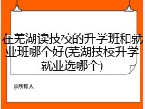 在芜湖读技校的升学班和就业班哪个好(芜湖技校升学就业选哪个)