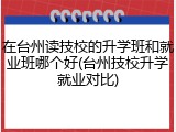 在台州读技校的升学班和就业班哪个好(台州技校升学就业对比)