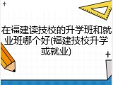 在福建读技校的升学班和就业班哪个好(福建技校升学或就业)
