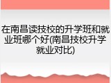 在南昌读技校的升学班和就业班哪个好(南昌技校升学就业对比)