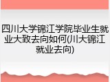 四川大学锦江学院毕业生就业大致去向如何(川大锦江就业去向)