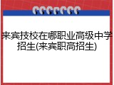 来宾技校在哪职业高级中学招生(来宾职高招生)