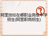 阿里技校在哪职业高级中学招生(阿里职高招生)