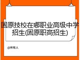 固原技校在哪职业高级中学招生(固原职高招生)