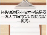 包头铁道职业技术学院是双一流大学吗?(包头铁院是双一流吗)