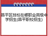 昌平区技校在哪职业高级中学招生(昌平职校招生)