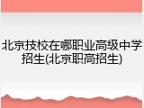 北京技校在哪职业高级中学招生(北京职高招生)