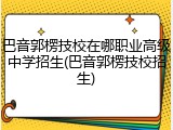 巴音郭楞技校在哪职业高级中学招生(巴音郭楞技校招生)