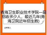 青海卫生职业技术学院一届招收多少人，最近几年(青海卫院近年招生数)