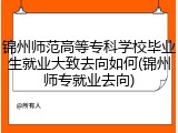 锦州师范高等专科学校毕业生就业大致去向如何(锦州师专就业去向)