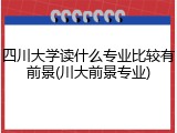 四川大学读什么专业比较有前景(川大前景专业)