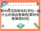 晋中师范高等专科学校一般什么时候放寒暑假(晋师专寒暑假时间)