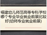 福建幼儿师范高等专科学校哪个专业毕业就业前景比较好(幼师专业就业前景)