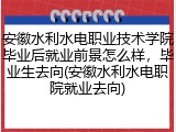安徽水利水电职业技术学院毕业后就业前景怎么样，毕业生去向(安徽水利水电职院就业去向)
