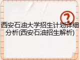 西安石油大学招生计划详细分析(西安石油招生解析)