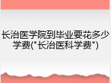 长治医学院到毕业要花多少学费("长治医科学费")