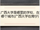 广西大学是哪里的学校，在哪个城市(广西大学在南宁)