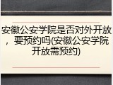 安徽公安学院是否对外开放，要预约吗(安徽公安学院开放需预约)