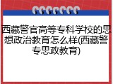 西藏警官高等专科学校的思想政治教育怎么样(西藏警专思政教育)