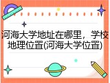 河海大学地址在哪里，学校地理位置(河海大学位置)