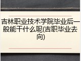 吉林职业技术学院毕业后一般能干什么呢(吉职毕业去向)