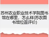 苏州农业职业技术学院图书馆在哪里，怎么样(苏农图书馆位置评价)