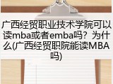 广西经贸职业技术学院可以读mba或者emba吗？为什么(广西经贸职院能读MBA吗)