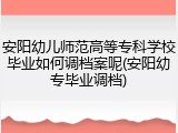 安阳幼儿师范高等专科学校毕业如何调档案呢(安阳幼专毕业调档)