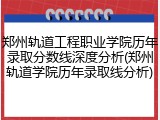 郑州轨道工程职业学院历年录取分数线深度分析(郑州轨道学院历年录取线分析)