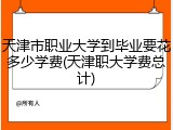 天津市职业大学到毕业要花多少学费(天津职大学费总计)