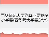 西华师范大学到毕业要花多少学费(西华师大学费总计)