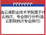 连云港职业技术学院属于什么档次，专业排行分析(连云职院档次专业排行)