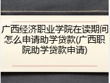 广西经济职业学院在读期间怎么申请助学贷款(广西职院助学贷款申请)