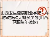 山西卫生健康职业学院一年财政拨款大概多少钱(山西卫职院年拨款)