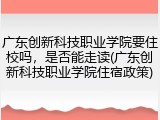 广东创新科技职业学院要住校吗，是否能走读(广东创新科技职业学院住宿政策)