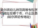 哈尔滨幼儿师范高等专科学校地址在哪个市，什么区县(哈尔滨幼专地址)