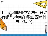 山西药科职业学院专业开设有哪些,特色在哪(山西药科专业特色)